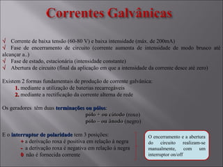 √√ Corrente de baixa tensão (60-80 V) e baixa intensidade (máx. de 200mA)
√√ Fase de encerramento de circuito (corrente aumenta de intensidade de modo brusco até
alcançar a..)
√√ Fase de estado, estacionária (intensidade constante)
√√ Abertura de circuito (final da aplicação em que a intensidade da corrente desce até zero)
Existem 2 formas fundamentais de produção de corrente galvânica:
1.1. mediante a utilização de baterias recarregáveis
2.2. mediante a rectificação da corrente alterna de rede
Os geradores têm duas terminações ou pólosterminações ou pólos:
pólo + ou cátodopólo + ou cátodo (roxo)
pólo – ou ânodopólo – ou ânodo (negro)
E o interruptor de polaridadeinterruptor de polaridade tem 3 posições:
++ a derivação roxa é positiva em relação à negra
-- a derivação roxa é negativa em relação à negra
00 não é fornecida corrente
O encerramento e a abertura
do circuito realizam-se
manualmente, com um
interruptor on/off
 