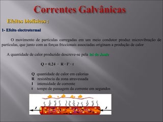 Efeitos biofísicos :Efeitos biofísicos :
1- Efeito electrotermal1- Efeito electrotermal
O movimento de partículas carregadas em um meio condutor produz microvibração de
partículas, que junto com as forças friccionais associadas originam a produção de calor
A quantidade de calor produzido descreve-se pela lei de Joulelei de Joule
Q = 0,24 ∙ R ∙ I² ∙ tQ = 0,24 ∙ R ∙ I² ∙ t
QQ quantidade de calor em calorias
RR resistência da zona atravessada
II intensidade de corrente
tt tempo de passagem da corrente em segundos
 