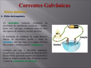 2- Efeito electroquímico2- Efeito electroquímico
Efeitos biofísicos :Efeitos biofísicos :
Os electrólitoselectrólitos (soluções resultantes da
dissolução de substâncias ionizáveis - ácidos,
bases, sais - em água, resultando estas em iões)
são capazes de conduzir corrente eléctrica
O fenómeno de condução de carga eléctrica
através de electrólitos recebe o nome de
electróliseelectrólise, que tem lugar se o campo eléctrico
tem sempre o mesmo sentido (VoltámetroVoltámetro)
Qualquer que seja o electrólito empregue,
comprova-se que os produtos de decomposição
da electrólise aparecem sempre nos eléctrodos e
nunca no próprio líquido. Este fenómeno recebe
o nome de polarização do eléctrodopolarização do eléctrodo
 