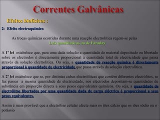 Efeitos biofísicos :Efeitos biofísicos :
2- Efeito electroquímico2- Efeito electroquímico
As trocas químicas ocorridas durante uma reacção electrolítica regem-se pelas
Leis quantitativas ou de FaradayLeis quantitativas ou de Faraday
A 1º lei1º lei estabelece que, para uma dada solução a quantidade de material depositado ou libertado
sobre os eléctrodos é directamente proporcional à quantidade total de electricidade que passa
através da solução electrolítica. Ou seja, a quantidade de reacção química é directamentequantidade de reacção química é directamente
proporcional à quantidade de electricidadeproporcional à quantidade de electricidade que passa através da solução electrolítica.
A 2º lei2º lei estabelece que se, por distintas cubas electrolíticas que contêm diferentes electrólitos, se
faz passar a mesma quantidade de electricidade, nos eléctrodos depositam-se quantidades de
substância em proporção directa a seus pesos equivalentes químicos. Ou seja, a quantidade dequantidade de
electrólitos libertados por uma quantidade dada de carga eléctrica é proporcional a seuselectrólitos libertados por uma quantidade dada de carga eléctrica é proporcional a seus
pesos equivalentes.pesos equivalentes.
Assim é mais provável que a electrólise celular afecte mais os iões cálcio que os iões sódio ou o
potássio
 