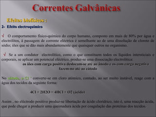 2- Efeito electroquímico2- Efeito electroquímico
√√ O comportamento físico-químico do corpo humano, composto em mais de 80% por água e
electrólitos, à passagem de corrente eléctrica é semelhante ao de uma dissolução de cloreto de
sódio; iões que se dão mais abundantemente que quaisquer outros no organismo.
√√ Se a um condutor electrolítico, como o que constituem todos os líquidos intersticiais e
corporais, se aplicar um potencial eléctrico, produz-se uma dissociação electrolítica:
os iões com carga positiva deslocam-se até ao ânodo e os com carga negativaos iões com carga positiva deslocam-se até ao ânodo e os com carga negativa
fazem-no até ao cátodofazem-no até ao cátodo
No cátodo, o Cl ˉcátodo, o Cl ˉ converte-se em cloro atómico, contudo, ao ser muito instável, reage com a
água dos tecidos da seguinte forma:
4Cl + 2H2O = 4HCl + O2 (ácido)4Cl + 2H2O = 4HCl + O2 (ácido)
Assim , no eléctrodo positivo produz-se libertação de ácido clorídrico, isto é, uma reacção ácida,
que pode chegar a produzir uma queimadura ácida por coagulação das proteínas dos tecidos..
Efeitos biofísicos :Efeitos biofísicos :
 