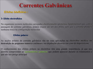 3- Efeito electrofísico3- Efeito electrofísico
No organismo existem moléculas carregadas electricamente (proteínas, lipoproteinas) que, com aNo organismo existem moléculas carregadas electricamente (proteínas, lipoproteinas) que, com a
passagem de corrente galvânica, podem migrar até um dos pólos, sem que a corrente produzapassagem de corrente galvânica, podem migrar até um dos pólos, sem que a corrente produza
nenhuma troca na configuração molecularnenhuma troca na configuração molecular
Efeitos polaresEfeitos polares
As acções polares da corrente galvânica vão ter suas aplicações na electrólise médica, naelectrólise médica, na
destruição de pequenos tumores cutâneos e na depilação eléctrica no caso da hipertricosedestruição de pequenos tumores cutâneos e na depilação eléctrica no caso da hipertricose
O conhecimento dos efeitos polares na electrólise têm uma grande importância, já que nos
permite compreender as queimaduras químicasqueimaduras químicas que podem aparecer durante os tratamentos e
que são seu perigo principal
Efeitos biofísicos :Efeitos biofísicos :
 