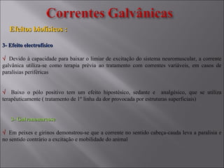 3- Efeito electrofísico3- Efeito electrofísico
√√ Devido à capacidade para baixar o limiar de excitação do sistema neuromuscular, a corrente
galvânica utiliza-se como terapia prévia ao tratamento com correntes variáveis, em casos de
paralisias periféricas
√√ Baixo o pólo positivo tem um efeito hipostésico, sedante e analgésico, que se utiliza
terapêuticamente ( tratamento de 1º linha da dor provocada por estruturas superficiais)
3- Galvanonarcose3- Galvanonarcose
√√ Em peixes e girinos demonstrou-se que a corrente no sentido cabeça-cauda leva a paralisia e
no sentido contrário a excitação e mobilidade do animal
Efeitos biofísicos :Efeitos biofísicos :
 