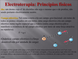 Ião:Ião: um átomo cujo nº de electrões não seja o mesmo que o de protões, não
sendo portanto electricamente neutro.
Campo eléctrico:Campo eléctrico: Tal como a terra cria um campo gravitacional- em torno de
todos os pontos situados em seu torno, uma carga eléctrica cria um campo
eléctrico numa região espacial que a rodeia (outra carga eléctrica põe a
manifesto a existência de tal campo eléctrico por meio de uma força atractiva
ou repulsiva).
F = q ε
(Quântica: campo eléctrico é a força
desenvolvida por unidade de carga)
O campo elétrico gerado pela carga q num ponto P existe independentemente de haver em P um corpo
carregado. Quando colocamos nesse ponto P um corpo carregado, a força que passa a agir sobre ele é devida
ao campo elétrico que já preexistia ali, e não a uma ação directa, à distância, do corpo q sobre o segundo
corpo. 
 