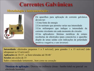 Os aparelhos para aplicação de corrente galvânica
devem ter:
1.Uma fonte de energia
2.Um neóstato que permita variar sua intensidade
3.Um miliampero que indique a intensidade da
corrente circulante em cada momento do circuito
4.Uns aplicadores: lâminas metálicas de estano
recobertas de eléctrodos (para conectá-los o aparelho
dispõe de umas saídas com indicações de polaridade
positiva e negativa; e um inversor)
Intensidade:Intensidade: eléctrodos pequenos 1 a 5 mA/cm2, para grandes 1 a 15 mA/cm2 (não
ultrapassar os 12 mA/cm2)
AplicaçõesAplicações de 10-15´, se bem toleradas até 30-40 `
SessõesSessões em ciclos de 15
Subir a intensidade lentamente , bem como na cessação
Metodologia e instrumentação :Metodologia e instrumentação :
Técnicas de aplicação :Técnicas de aplicação : Directa ou indirecta (tinas - banho total ou parcial ou
eléctrodo húmido)
 