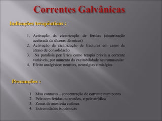 Indicações terapêuticas :Indicações terapêuticas :
Precauções :Precauções :
1. Activação da cicatrização de feridas (cicatrização
acelerada de úlceras dérmicas)
2. Activação da cicatrização de fracturas em casos de
atraso de consolidação
3. Na paralisia periférica como terapia prévia a corrente
variáveis, por aumento da excitabilidade neuromuscular
4. Efeito analgésico: neurites, neuralgias e mialgias
1. Mau contacto – concentração de corrente num ponto
2. Pele com feridas ou erosões, e pele atrófica
3. Zonas de anestesia cutânea
4. Extremidades isquémicas
 