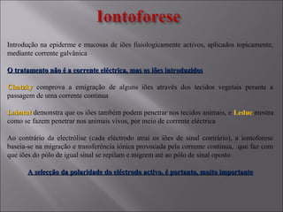 Introdução na epiderme e mucosas de iões fisiologicamente activos, aplicados topicamente,
mediante corrente galvânica
O tratamento não é a corrente eléctrica, mas os iões introduzidosO tratamento não é a corrente eléctrica, mas os iões introduzidos
ChatzkyChatzky comprova a emigração de alguns iões através dos tecidos vegetais perante a
passagem de uma corrente continua
LabatutLabatut demonstra que os iões também podem penetrar nos tecidos animais, e Leduc mostra
como se fazem penetrar nos animais vivos, por meio de corrente eléctrica
Ao contrário da electrólise (cada eléctrodo atrai os iões de sinal contrário), a iontoforese
baseia-se na migração e transferência iónica provocada pela corrente continua, que faz com
que iões do pólo de igual sinal se repilam e migrem até ao pólo de sinal oposto
A selecção da polaridade do eléctrodo activo, é portanto, muito importanteA selecção da polaridade do eléctrodo activo, é portanto, muito importante
 