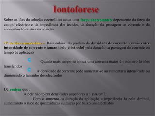 Sobre os iões da solução electrolítica actua uma força electromotrizforça electromotriz dependente da força do
campo eléctrico e da impedância dos tecidos, da duração da passagem de corrente e da
concentração de iões na solução
Nº de iões transferidos =Nº de iões transferidos = Raiz cúbica do produto da densidade de corrente (razão entredensidade de corrente (razão entre
intensidade de corrente e tamanho do eléctrodo)intensidade de corrente e tamanho do eléctrodo) pela duração da passagem de corrente ou
tempo de aplicação
Quanto mais tempo se aplica uma corrente maior é o número de iões
transferidos
A densidade de corrente pode aumentar-se ao aumentar a intensidade ou
diminuindo o tamanho dos eléctrodos
De realçarrealçar que :
A pele não tolera densidades superiores a 1 mA/cm2.
Com o aumento da duração da aplicação a impedância da pele diminui,
aumentando o risco de queimaduras químicas por baixo dos eléctrodos
 
