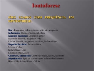 IÕES USADOS COM FREQUÊNCIA EMIÕES USADOS COM FREQUÊNCIA EM
IONTOFORESE:IONTOFORESE:
Dor :Dor : Lidocaina, hidrocortisona, salicilato, magnésio
Inflamação:Inflamação: Hidrocortisona, salicilato
Espasmo muscular:Espasmo muscular: Magnésio, cálcio
Isquemia: Mecolil, magnésio, iodo
Edema: Mecolil, magnésio, salicilato, hialuronidase
Depósito de cálcio:Depósito de cálcio: Ácido acético
Micose: Cobre
Gota tofácea: Lítio
Lesões abertas: Zinco
Cicatrizes, aderências:Cicatrizes, aderências: Cloreto de sódio, iodeto, salicilato
Hiperhidrose:Hiperhidrose: água de corrente com polaridade alternante
Hiper / Hipoirritabilidade: Cálcio
 