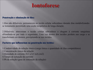 Penetração e eliminação de iões:Penetração e eliminação de iões:
1.Iões não difusíveis: permanecem no tecido celular subcutâneo durante dias metabolizando-
se lentamente permitindo uma acção terapêutica de longa duração.
2.Difusíveis: atravessam o tecido celular subcutâneo e chegam à corrente sanguínea
difundindo-se por todo o organismo. Uma vez dentro dos tecidos perdem sua carga e se
transformam em átomos, precipitando-se nos tecidos.
Factores que influenciam na penetração nos tecidos:Factores que influenciam na penetração nos tecidos:
1.Condutividade da solução iónica (carga iónica e quantidade de iões competidores)
2.Concentração iónica da solução
3.Densidade de corrente (0,1 a 0,5 mA/cm2)
4.Tempo de actuação da corrente
5.Ph da solução (grau de ionização da solução)
 