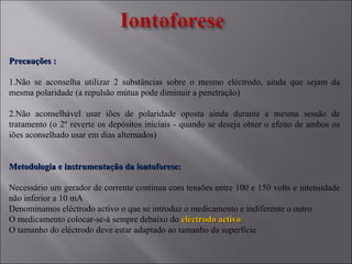 Precauções :Precauções :
1.Não se aconselha utilizar 2 substâncias sobre o mesmo eléctrodo, ainda que sejam da
mesma polaridade (a repulsão mútua pode diminuir a penetração)
2.Não aconselhável usar iões de polaridade oposta ainda durante a mesma sessão de
tratamento (o 2º reverte os depósitos iniciais - quando se deseja obter o efeito de ambos os
iões aconselhado usar em dias alternados)
Metodologia e instrumentação da iontoforese:Metodologia e instrumentação da iontoforese:
Necessário um gerador de corrente continua com tensões entre 100 e 150 volts e intensidade
não inferior a 10 mA
Denominamos eléctrodo activo o que se introduz o medicamento e indiferente o outro
O medicamento colocar-se-á sempre debaixo do eléctrodo activoeléctrodo activo
O tamanho do eléctrodo deve estar adaptado ao tamanho da superfície
 