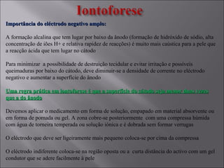 Importância do eléctrodo negativo amplo:Importância do eléctrodo negativo amplo:
A formação alcalina que tem lugar por baixo da ânodo (formação de hidróxido de sódio, alta
concentração de iões H+ e relativa rapidez de reacções) é muito mais caústica para a pele que
a reacção ácida que tem lugar no cátodo
Para minimizar a possibilidade de destruição tecidular e evitar irritação e possíveis
queimaduras por baixo do cátodo, deve diminuir-se a densidade de corrente no eléctrodo
negativo e aumentar a superfície do ânodo
Uma regra prática em iontoforese é que a superfície do cátodo seja menor duas vezesUma regra prática em iontoforese é que a superfície do cátodo seja menor duas vezes
que a do ânodoque a do ânodo
Devemos aplicar o medicamento em forma de solução, empapado em material absorvente ou
em forma de pomada ou gel. A zona cobre-se posteriormente com uma compressa húmida
com água de torneira temperada ou solução iónica e é dobrada sem formar verrugas
O eléctrodo que deve ser ligeiramente mais pequeno coloca-se por cima da compressa
O eléctrodo indiferente coloca-se na região oposta ou a curta distância do activo com um gel
condutor que se adere facilmente à pele
 