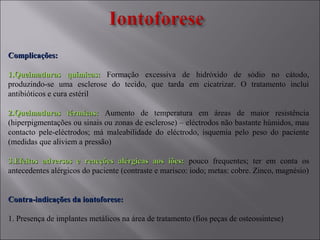 Complicações:Complicações:
1.1.Queimaduras químicas:Queimaduras químicas: Formação excessiva de hidróxido de sódio no cátodo,
produzindo-se uma esclerose do tecido, que tarda em cicatrizar. O tratamento inclui
antibióticos e cura estéril
2.2.Queimaduras térmicas:Queimaduras térmicas: Aumento de temperatura em áreas de maior resistência
(hiperpigmentações ou sinais ou zonas de esclerose) – eléctrodos não bastante húmidos, mau
contacto pele-eléctrodos; má maleabilidade do eléctrodo, isquemia pelo peso do paciente
(medidas que aliviem a pressão)
3.3.Efeitos adversos e reacções alérgicas aos iões:Efeitos adversos e reacções alérgicas aos iões: pouco frequentes; ter em conta os
antecedentes alérgicos do paciente (contraste e marisco: iodo; metas: cobre. Zinco, magnésio)
Contra-indicações da iontoforese:Contra-indicações da iontoforese:
1. Presença de implantes metálicos na área de tratamento (fios peças de osteossintese)
 