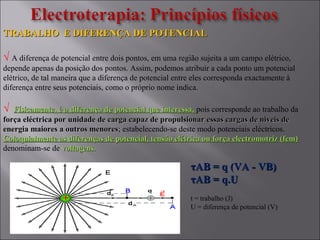 TRABALHO E DIFERENÇA DE POTENCIALTRABALHO E DIFERENÇA DE POTENCIAL
√ A diferença de potencial entre dois pontos, em uma região sujeita a um campo elétrico,
depende apenas da posição dos pontos. Assim, podemos atribuir a cada ponto um potencial
elétrico, de tal maneira que a diferença de potencial entre eles corresponda exactamente à
diferença entre seus potenciais, como o próprio nome indica.
√ Físicamente, é a diferença de potencial que interessa,Físicamente, é a diferença de potencial que interessa, pois corresponde ao trabalho da
força eléctrica por unidade de carga capaz de propulsionar essas cargas de niveis deforça eléctrica por unidade de carga capaz de propulsionar essas cargas de niveis de
energia maiores a outros menoresenergia maiores a outros menores; estabelecendo-se deste modo potenciais eléctricos.
Coloquialmente as diferenças de potencial, tensão elétrica ou força electromotriz (fem)Coloquialmente as diferenças de potencial, tensão elétrica ou força electromotriz (fem)
denominam-se de voltagens.voltagens.
ττAB = q (VA - VB)AB = q (VA - VB)
ττAB = q.UAB = q.U
t = trabalho (J)
U = diferença de potencial (V)
 