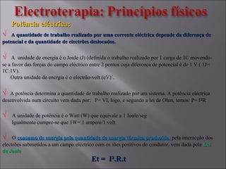 Potência eléctrica:Potência eléctrica:
√ A quantidade de trabalho realizado por uma corrente eléctrica depende da diferença deA quantidade de trabalho realizado por uma corrente eléctrica depende da diferença de
potencial e da quantidade de electrões deslocados.potencial e da quantidade de electrões deslocados.
√ A unidade de energia é o Joule (J) (definida o trabalho realizado por 1 carga de 1C movendo-
se a favor das forças do campo eléctrico entre 2 pontos cuja diferença de potencial é de 1 V ( 1J=
1C.1V).
Outra unidade de energia é o electrão-volt (eV)´.
√ A potência determina a quantidade de trabalho realizado por um sistema. A potência eléctrica
desenvolvida num circuito vem dada por: P= VI, logo, e segundo a lei de Ohm, temos: P= I²R
√ A unidade de potência é o Watt (W) que equivale a 1 Joule/seg
Igualmente cumpre-se que 1W= 1 ampere/1 volt
√ O consumo de energia pela quantidade de energia térmica produzidaconsumo de energia pela quantidade de energia térmica produzida pela interacção dos
electrões submetidos a um campo eléctrico com os iões positivos do condutor, vem dada pela LeiLei
de Joulede Joule
Et = IEt = I².R.t².R.t
 