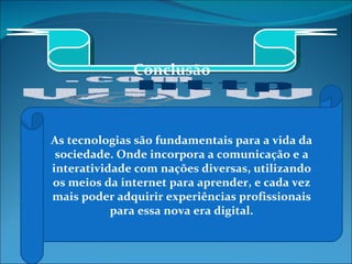 As tecnologias são fundamentais para a vida da sociedade. Onde incorpora a comunicação e a interatividade com nações diversas, utilizando os meios da internet para aprender, e cada vez mais poder adquirir experiências profissionais para essa nova era digital. Conclusão 