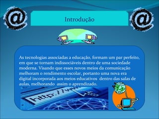 As tecnologias associadas a educação, formam um par perfeito, em que se tornam indissociáveis dentro de uma sociedade moderna. Visando que esses novos meios da comunicação melhoram o rendimento escolar, portanto uma nova era digital incorporada aos meios educativos  dentro das salas de aulas, melhorando  assim o aprendizado. Introdução 