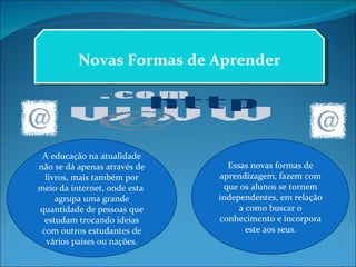 Novas Formas de Aprender A educação na atualidade não se dá apenas através de livros, mais também por meio da internet, onde esta  agrupa uma grande quantidade de pessoas que estudam trocando ideias com outros estudantes de vários países ou nações. Essas novas formas de aprendizagem, fazem com que os alunos se tornem independentes, em relação a como buscar o conhecimento e incorpora este aos seus. 