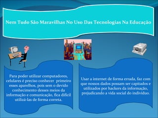 Nem Tudo São Maravilhas No Uso Das Tecnologias Na Educação Para poder utilizar computadores, celulares é preciso conhecer  primeiro esses aparelhos, pois sem o devido conhecimento desses meios da informação e comunicação, fica difícil utilizá-las de forma correta. Usar a internet de forma errada, faz com que nossos dados possam ser capitados e utilizados por hackers da informação, prejudicando a vida social do indivíduo. 