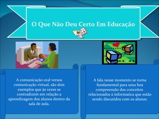 O Que Não Deu Certo Em Educação A comunicação oral versos comunicação virtual, são dois exemplos que às vezes se contradizem em relação a aprendizagem dos alunos dentro da sala de aula. A fala nesse momento se torna fundamental para uma boa compreensão dos conceitos  relacionados à informatica que estão sendo discutidos com os alunos. 