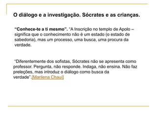 O diálogo e a investigação. Sócrates e as crianças.

“Conhece-te a ti mesmo”. “A Inscrição no templo de Apolo –
significa que o conhecimento não é um estado (o estado de
sabedoria), mas um processo, uma busca, uma procura da
verdade.


“Diferentemente dos sofistas, Sócrates não se apresenta como
professor. Pergunta, não responde. Indaga, não ensina. Não faz
preleções, mas introduz o diálogo como busca da
verdade”.[Marilena Chauí]
 