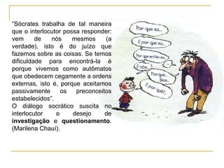 “Sócrates trabalha de tal maneira
que o interlocutor possa responder:
vem      de    nós    mesmos     (a
verdade), isto é do juízo que
fazemos sobre as coisas. Se temos
dificuldade para encontrá-la é
porque vivemos como autômatos
que obedecem cegamente a ordens
externas, isto é, porque aceitamos
passivamente      os   preconceitos
estabelecidos”.
O diálogo socrático suscita no
interlocutor    o     desejo     de
investigação e questionamento.
(Marilena Chauí).
 