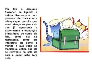 Por     fim   o   discurso
filosófico se ligando a
outros discursos e num
processo de troca com a
criança quer permitir que
essa criança se perca do
que já representa e
experimente a indagação
brincalhona de como ela
fala,     como    ela   se
representa,     como   ela
interpreta, de como o
mundo a sua volta se
manifesta. Enfim, que ela
se reinvente na sala de
aula e quem sabe fora
dela.
 