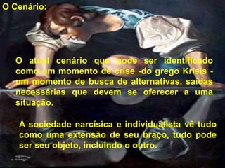 O Cenário:




  O atual cenário que pode ser identificado
  como um momento de crise -do grego Krisis -
  um momento de busca de alternativas, saídas
  necessárias que devem se oferecer a uma
  situação.

   A sociedade narcísica e individualista vê tudo
   como uma extensão de seu braço, tudo pode
   ser seu objeto, incluindo o outro.
 