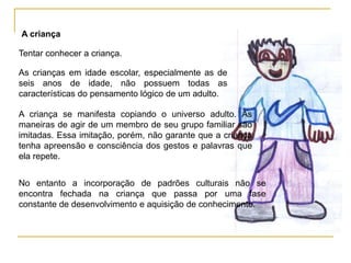 A criança

Tentar conhecer a criança.

As crianças em idade escolar, especialmente as de
seis anos de idade, não possuem todas as
características do pensamento lógico de um adulto.

A criança se manifesta copiando o universo adulto. As
maneiras de agir de um membro de seu grupo familiar são
imitadas. Essa imitação, porém, não garante que a criança
tenha apreensão e consciência dos gestos e palavras que
ela repete.


No entanto a incorporação de padrões culturais não se
encontra fechada na criança que passa por uma fase
constante de desenvolvimento e aquisição de conhecimento.
 