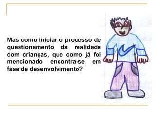 Mas como iniciar o processo de
questionamento da realidade
com crianças, que como já foi
mencionado encontra-se em
fase de desenvolvimento?
 