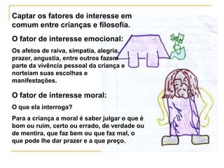 Captar os fatores de interesse em
comum entre crianças e filosofia.
O fator de interesse emocional:
Os afetos de raiva, simpatia, alegria,
prazer, angustia, entre outros fazem
parte da vivência pessoal da criança e
norteiam suas escolhas e
manifestações.

O fator de interesse moral:
O que ela interroga?
Para a criança a moral é saber julgar o que é
bom ou ruim, certo ou errado, de verdade ou
de mentira, que faz bem ou que faz mal, o
que pode lhe dar prazer e a que preço.
 