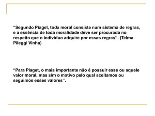 “Segundo Piaget, toda moral consiste num sistema de regras,
e a essência de toda moralidade deve ser procurada no
respeito que o indivíduo adquire por essas regras”. (Telma
Pileggi Vinha)




“Para Piaget, o mais importante não é possuir esse ou aquele
valor moral, mas sim o motivo pelo qual aceitamos ou
seguimos esses valores”.
 