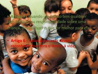   Artigo 3 - Quando um adulto tem qualquer laço familiar, ou responsabilidade sobre uma criança, deverá fazer o que for melhor para ela;Artigo 6 - Todas as pessoas devem reconhecer que tens o direito à vida;