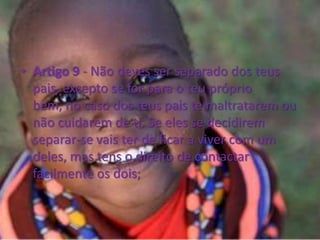 Artigo 9 - Não deves ser separado dos teus pais, excepto se for para o teu próprio bem, no caso dos teus pais te maltratarem ou não cuidarem de ti. Se eles se decidirem separar-se vais ter de ficar a viver com um deles, mas tens o direito de contactar facilmente os dois;