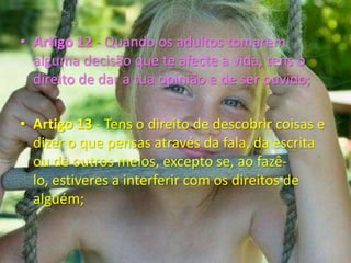 Artigo 12 - Quando os adultos tomarem alguma decisão que te afecte a vida, tens o direito de dar a tua opinião e de ser ouvido;Artigo 13 - Tens o direito de descobrir coisas e dizer o que pensas através da fala, da escrita ou de outros meios, excepto se, ao fazê-lo, estiveres a interferir com os direitos de alguém;