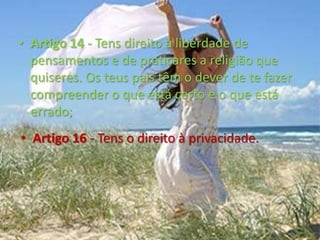 Artigo 14 - Tens direito à liberdade de pensamentos e de praticares a religião que quiseres. Os teus pais têm o dever de te fazer compreender o que está certo e o que está errado;Artigo 16 - Tens o direito à privacidade.Artigo 18 - Os teus pais devem educar-te, procurando o que é melhor para ti;Artigo 19 - Ninguém deve exercer sobre ti qualquer espécie de maus tratos. Os adultos devem proteger-te contra abusos, violência e negligência. Mesmo se forem os teus pais eles não têm o direito de te maltratarem;