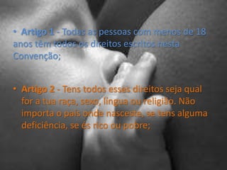   Artigo 1 - Todas as pessoas com menos de 18 anos têm todos os direitos escritos nesta Convenção;Artigo 2 - Tens todos esses direitos seja qual for a tua raça, sexo, língua ou religião. Não importa o país onde nasceste, se tens alguma deficiência, se és rico ou pobre;