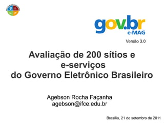 Versão 3.0


    Avaliação de 200 sítios e
           e-serviços
do Governo Eletrônico Brasileiro

        Agebson Rocha Façanha
         agebson@ifce.edu.br

                           Brasília, 21 de setembro de 2011
 