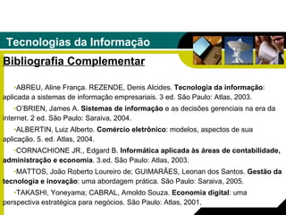 Tecnologias da Informação Bibliografia Complementar ABREU, Aline França. REZENDE, Denis Alcides.  Tecnologia da informação : aplicada a sistemas de informação empresariais. 3 ed. São Paulo: Atlas, 2003. O’BRIEN, James A.  Sistemas de informação  e as decisões gerenciais na era da internet. 2 ed. São Paulo: Saraiva, 2004. ALBERTIN, Luiz Alberto.  Comércio eletrônico : modelos, aspectos de sua aplicação. 5. ed. Atlas, 2004. CORNACHIONE JR., Edgard B.  Informática aplicada às áreas de contabilidade, administração e economia . 3.ed. São Paulo: Atlas, 2003. MATTOS, João Roberto Loureiro de; GUIMARÃES, Leonan dos Santos.  Gestão da tecnologia e inovação : uma abordagem prática. São Paulo: Saraiva, 2005. TAKASHI, Yoneyama; CABRAL, Amoldo Souza.  Economia digital : uma perspectiva   estratégica para negócios. São Paulo: Atlas, 2001. 
