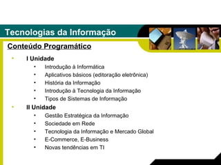 Tecnologias da Informação Conteúdo Programático I Unidade Introdução à Informática Aplicativos básicos (editoração eletrônica) História da Informação Introdução à Tecnologia da Informação Tipos de Sistemas de Informação II Unidade Gestão Estratégica da Informação Sociedade em Rede Tecnologia da Informação e Mercado Global E-Commerce, E-Business Novas tendências em TI 