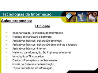 Tecnologias da Informação Aulas propostas: Importância da Tecnologia da Informação  Noções de Hardware e software Aplicativos básicos: editoração de textos  Aplicativos básicos: editoração de planilhas e tabelas  Aplicativos básicos: Internet  Histórico da Informação: Da Imprensa à Internet  Introdução a TI: conceitos Dados, informações e conhecimento.  Níveis de Sistemas de Informação Tipos de Sistema de informação I Unidade 
