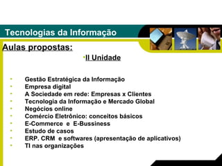 Tecnologias da Informação Aulas propostas: Gestão Estratégica da Informação Empresa digital A Sociedade em rede: Empresas x Clientes Tecnologia da Informação e Mercado Global Negócios online   Comércio Eletrônico: conceitos básicos E-Commerce  e  E-Bussiness Estudo de casos   ERP. CRM  e softwares (apresentação de aplicativos)   TI nas organizações II Unidade 
