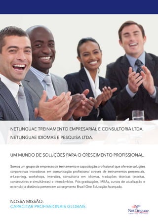 NETLINGUAE TREINAMENTO EMPRESARIAL E CONSULTORIA LTDA.
NETLINGUAE IDIOMAS E PESQUISA LTDA.
Um mundo de soluções para o crescimento profissional.
Somos um grupo de empresas de treinamento e capacitação profissional que oferece soluções
corporativas inovadoras em comunicação profissional através de treinamentos presenciais,
e-Learning, workshops, imersões, consultoria em idiomas, traduções técnicas (escritas,
consecutivas e simultâneas) e intercâmbios. Pós-graduações, MBAs, cursos de atualização e
extensão à distância pertencem ao segmento Brazil One Educação Avançada.
Nossa Missão:
Capacitar profissionais globais.
 