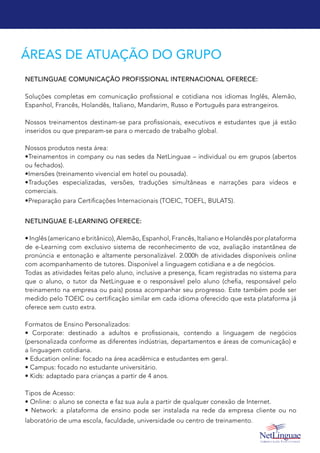 ÁREAS DE ATUAÇÃO DO GRUPO
NetLinguae Comunicação Profissional Internacional oferece:
Soluções completas em comunicação profissional e cotidiana nos idiomas Inglês, Alemão,
Espanhol, Francês, Holandês, Italiano, Mandarim, Russo e Português para estrangeiros.
Nossos treinamentos destinam-se para profissionais, executivos e estudantes que já estão
inseridos ou que preparam-se para o mercado de trabalho global.
Nossos produtos nesta área:
•Treinamentos in company ou nas sedes da NetLinguae – individual ou em grupos (abertos
ou fechados).
•Imersões (treinamento vivencial em hotel ou pousada).
•Traduções especializadas, versões, traduções simultâneas e narrações para vídeos e
comerciais.
•Preparação para Certificações Internacionais (TOEIC, TOEFL, BULATS).
NetLinguae e-Learning oferece:
• Inglês (americano e britânico), Alemão, Espanhol, Francês, Italiano e Holandês por plataforma
de e-Learning com exclusivo sistema de reconhecimento de voz, avaliação instantânea de
pronúncia e entonação e altamente personalizável. 2.000h de atividades disponíveis online
com acompanhamento de tutores. Disponível a linguagem cotidiana e a de negócios.
Todas as atividades feitas pelo aluno, inclusive a presença, ficam registradas no sistema para
que o aluno, o tutor da NetLinguae e o responsável pelo aluno (chefia, responsável pelo
treinamento na empresa ou pais) possa acompanhar seu progresso. Este também pode ser
medido pelo TOEIC ou certificação similar em cada idioma oferecido que esta plataforma já
oferece sem custo extra.
Formatos de Ensino Personalizados:
• Corporate: destinado a adultos e profissionais, contendo a linguagem de negócios
(personalizada conforme as diferentes indústrias, departamentos e áreas de comunicação) e
a linguagem cotidiana.
• Education online: focado na área acadêmica e estudantes em geral.
• Campus: focado no estudante universitário.
• Kids: adaptado para crianças a partir de 4 anos.
Tipos de Acesso:
• Online: o aluno se conecta e faz sua aula a partir de qualquer conexão de Internet.
• Network: a plataforma de ensino pode ser instalada na rede da empresa cliente ou no
laboratório de uma escola, faculdade, universidade ou centro de treinamento.
 