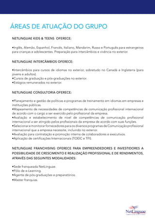 ÁREAS DE ATUAÇÃO DO GRUPO
NetLinguae Kids & Teens oferece:
•Inglês, Alemão, Espanhol, Francês, Italiano, Mandarim, Russo e Português para estrangeiros
para crianças e adolescentes. Preparação para intercâmbios e vivência no exterior.
NetLinguae Intercâmbios oferece:
•Intercâmbios para cursos de idiomas no exterior, sobretudo no Canadá e Inglaterra (para
jovens e adultos).
•Cursos de graduação e pós-graduações no exterior.
•Estágios remunerados no exterior.
NetLinguae Consultoria oferece:
•Planejamento e gestão de políticas e programas de treinamento em idiomas em empresas e
instituições públicas.
•Mapeamento de necessidades de competências de comunicação profissional internacional
de acordo com o cargo a ser exercido pelo profissional da empresa.
•Avaliação e estabelecimento de nível de competências de comunicação profissional
internacional a ser atingido pelos profissionais da empresa de acordo com suas funções.
•Selecionar e monitorar fornecedores para os diversos programas de Comunicação profissional
internacional que a empresa necessite, incluindo no exterior.
•Avaliação para contratação e promoção interna de colaboradores e executivos.
•Aplicação de certificações Internacionais (TOEIC e TFI).
NetLinguae Franchising oferece para empreendedores e investidores a
possibilidade de crescimento e realização profissional e de rendimentos,
através das seguintes modalidades:
•Sede franqueada NetLinguae.
•Pólo de e-Learning.
•Agente de pós-graduações e preparatórios.
•Master franquias.
 