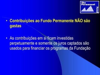 Contribuições ao Fundo Permanente NÃO são gastas As contribuições em si ficam investidas perpetuamente e somente os juros captados são usados para financiar os programas da Fundação 