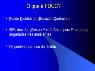 O que  é FDUC ? F undo  D istrital de  U tiliza ção   C ontrolada 50% das doa ções ao Fundo Anual para Programas angariadas três anos antes Dispon ível para uso do distrito   