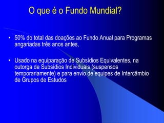 O que  é o Fundo Mundial ? 50% do total das doações ao Fundo Anual para Programas angariadas três anos antes, Usado na equipara ção de Subsídios Equivalentes, na outorga de Subsídios Individuais  (suspensos temporariamente) e para envio de equipes de Interc âmbio de Grupos de Estudos 
