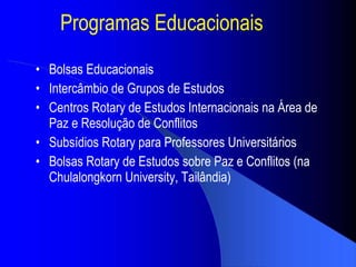 Programas Educacionais Bolsas Educacionais Interc âmbio de Grupos de Estudos Centros Rotary de Estudos Internacionais na Área de Paz e Resolução de Conflitos Subs ídios  Rotary para Professores Universit ários Bolsas Rotary de Estudos sobre Paz e Conflitos (na Chulalongkorn University, Tail ândia ) 