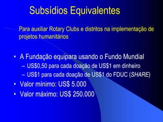 Subs ídios Equivalentes A Fundação equipara usando o Fundo Mundial US$0,50 para cada doação de US$1 em dinheiro US$1 para cada doação de US$1 do FDUC ( SHARE ) Valor  mínimo : US$ 5.000 Valor  máximo : US$ 250.000 Para auxiliar Rotary Clubs e distritos na implementação de projetos humanitários 